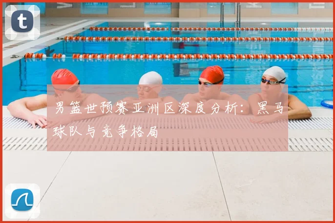 男篮世预赛亚洲区深度分析:黑马球队与竞争格局