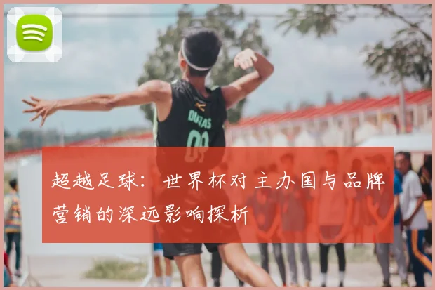 超越足球:世界杯对主办国与品牌营销的深远影响探析
